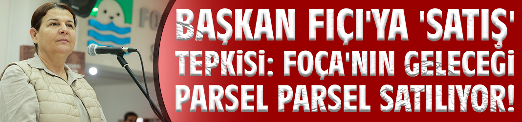 Başkan Fıçı'ya 'satış' tepkisi: Foça'nın geleceği parsel parsel satılıyor!