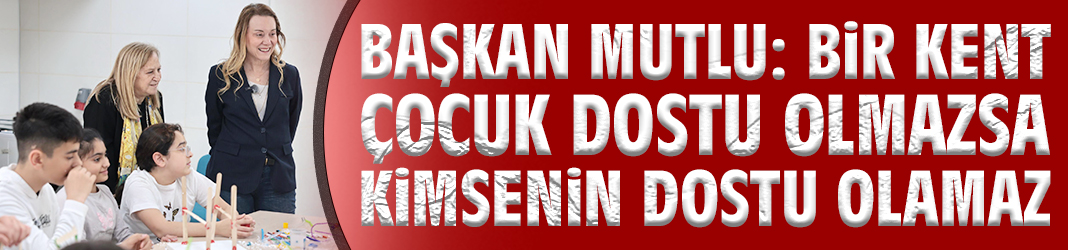 Başkan Mutlu: Bir kent çocuk dostu olmazsa kimsenin dostu olamaz