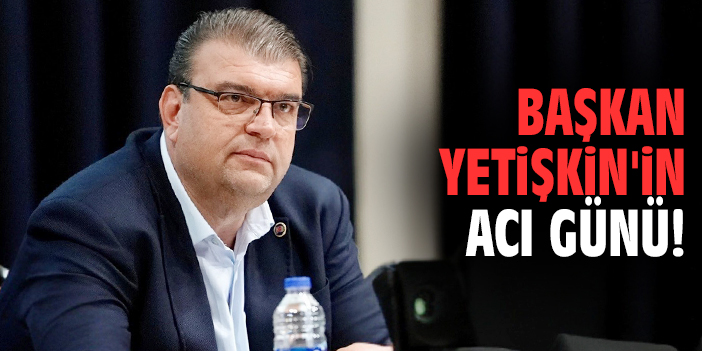Başkan Yetişkin'in acı günü!