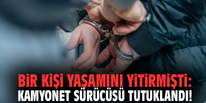 Bir kişi yaşamını yitirmişti: Kamyonet sürücüsü tutuklandı!