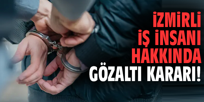 İzmirli iş insanı hakkında gözaltı kararı!