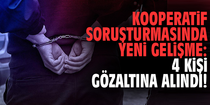 Kooperatif soruşturmasında yeni gelişme: 4 kişi gözaltına alındı!
