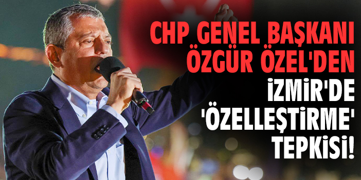 CHP Genel Başkanı Özgür Özel'den İzmir'de 'özelleştirme' tepkisi!