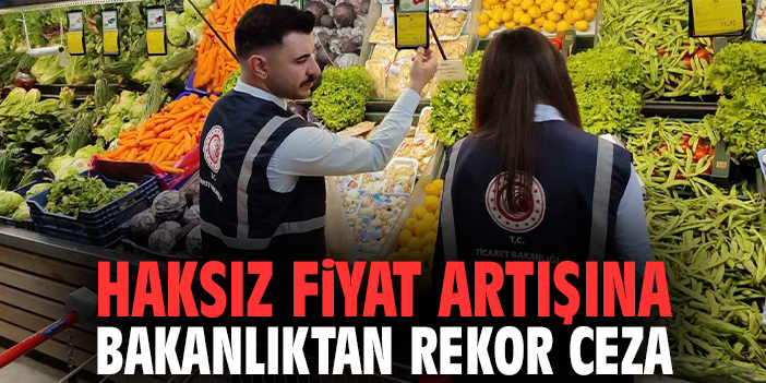 Haksız fiyat artışına bakanlıktan rekor ceza