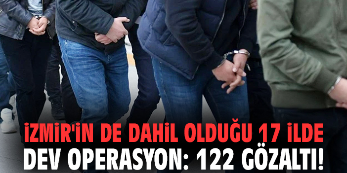 İzmir'in de dahil olduğu 17 ilde dev operasyon: 122 gözaltı!