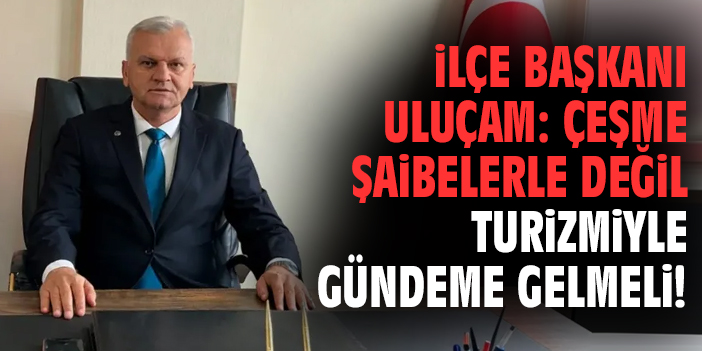 İlçe Başkanı Uluçam: Çeşme şaibelerle değil turizmiyle gündeme gelmeli!