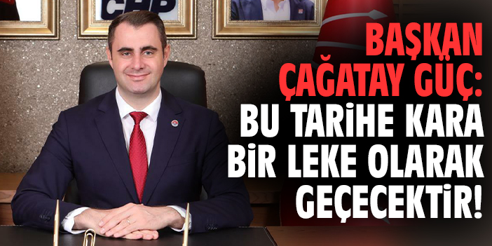 Başkan Çağatay Güç: Bu tarihe kara bir leke olarak geçecektir!