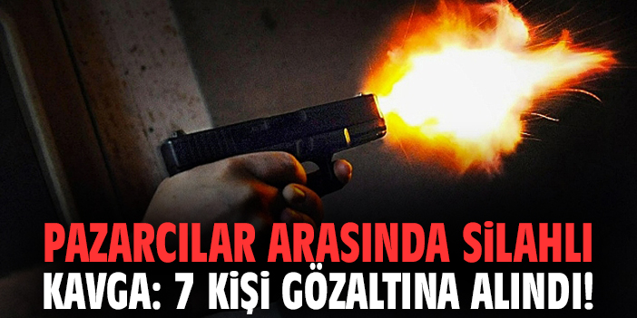 Pazarcılar arasında silahlı kavga: 7 kişi gözaltına alındı!
