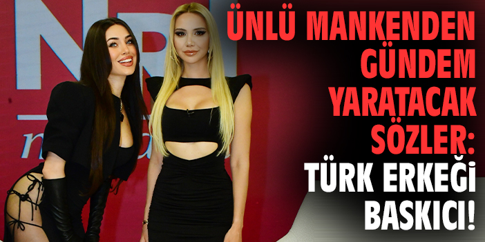Ünlü mankenden gündem yaratacak sözler: Türk erkeği baskıcı!