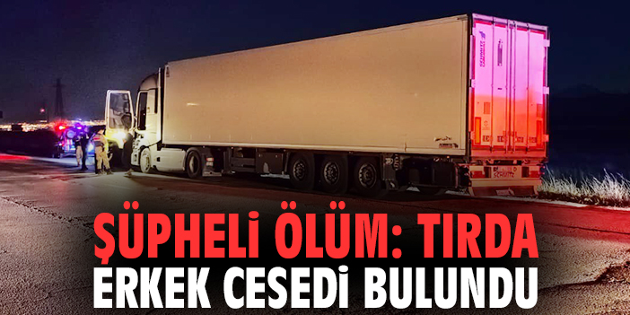 Şüpheli ölüm: Tırda erkek cesedi bulundu