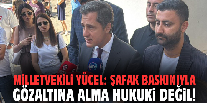Milletvekili Yücel: Şafak baskınıyla gözaltına alma hukuki değil!