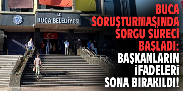 Buca soruşturmasında sorgu süreci başladı: Başkanların ifadeleri sona bırakıldı!