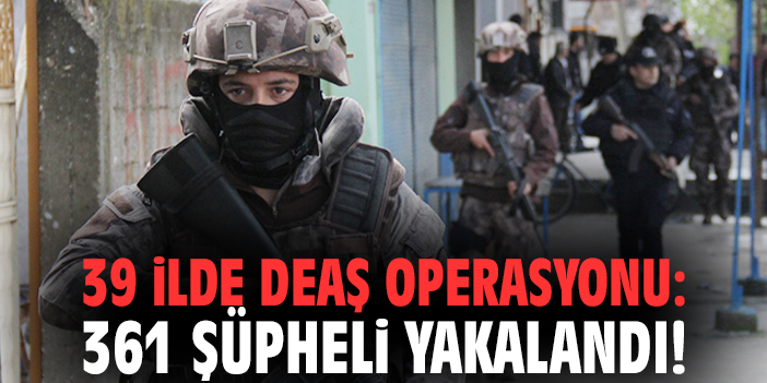 39 ilde DEAŞ operasyonu: 361 şüpheli yakalandı!
