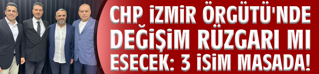 CHP İzmir Örgütü'nde değişim rüzgarı mı esecek: 3 isim masada!