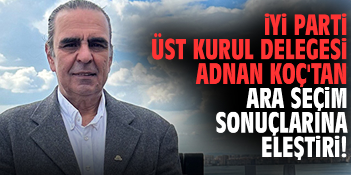 İYİ Parti Üst Kurul Delegesi Adnan Koç'tan ara seçim sonuçlarına eleştiri!