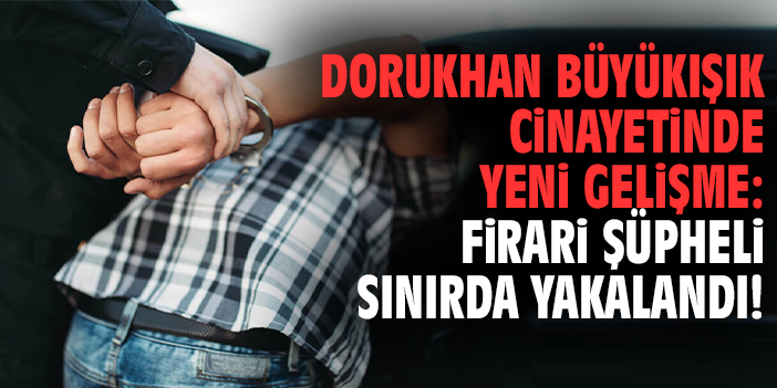 Dorukhan Büyükışık cinayetinde yeni gelişme: Firari şüpheli sınırda yakalandı!