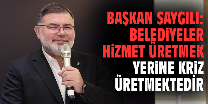 Başkan Saygılı: Belediyeler hizmet üretmek yerine kriz üretmektedir