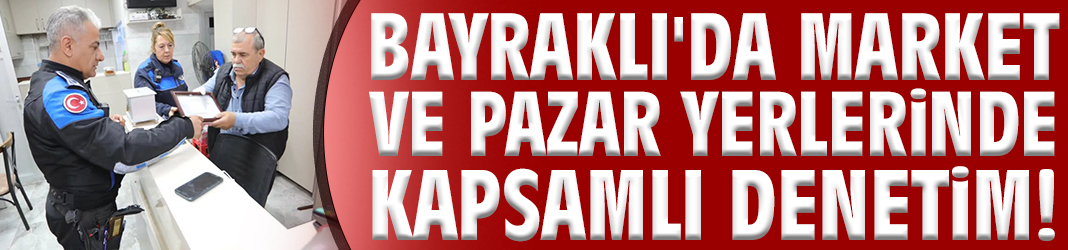 Bayraklı'da market ve pazar yerlerinde kapsamlı denetim!