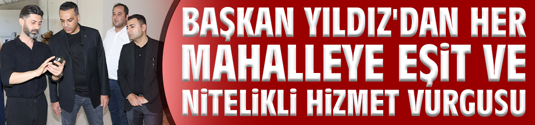 Başkan Yıldız'dan her mahalleye eşit ve nitelikli hizmet vurgusu