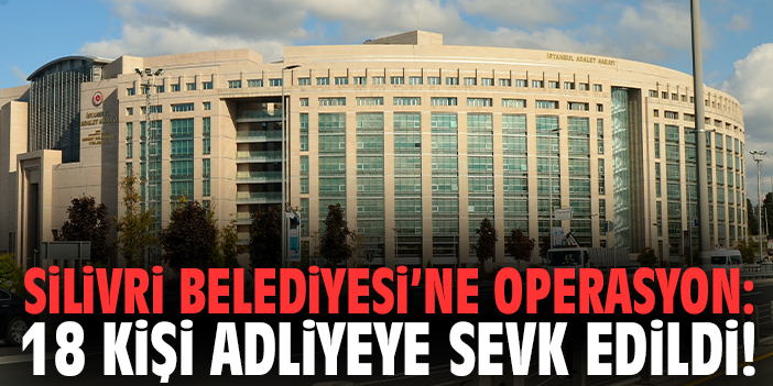 Silivri Belediyesi’ne operasyon: 18 kişi adliyeye sevk edildi!
