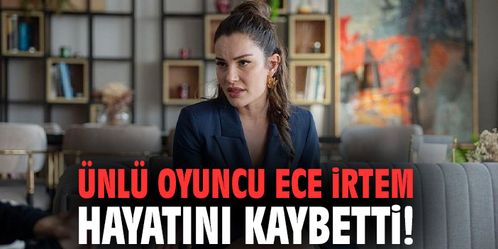 Ünlü oyuncu Ece İrtem hayatını kaybetti!