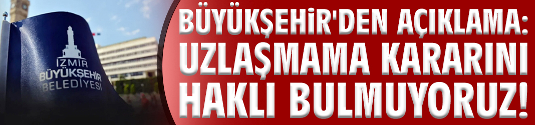 İzmir Büyükşehir'den açıklama: Uzlaşmama kararını haklı bulmuyoruz