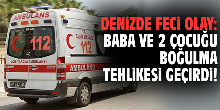 Denizde feci olay: Baba ve 2 çocuğu boğulma tehlikesi geçirdi!