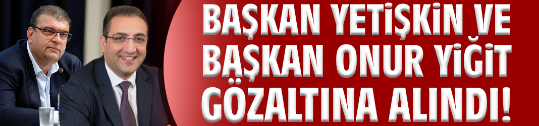 Başkan Yetişkin ve Başkan Onur Yiğit gözaltına alındı!