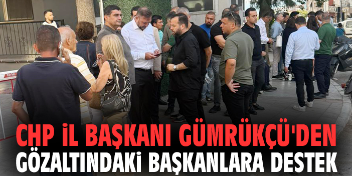 CHP İl Başkanı Gümrükçü'den gözaltındaki başkanlara destek