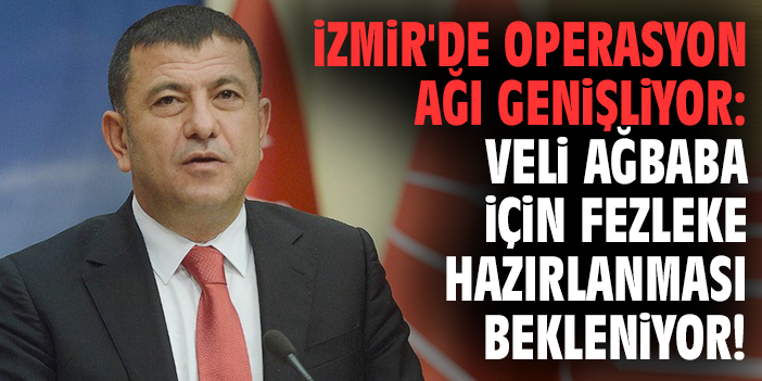 İzmir'de operasyon ağı genişliyor: Veli Ağbaba için fezleke hazırlanması bekleniyor!