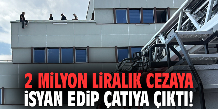 2 milyon liralık cezaya isyan edip çatıya çıktı!