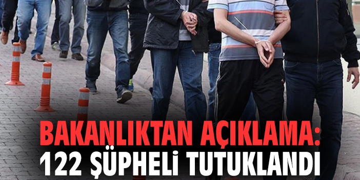 Bakanlıktan açıklama: 122 şüpheli tutuklandı