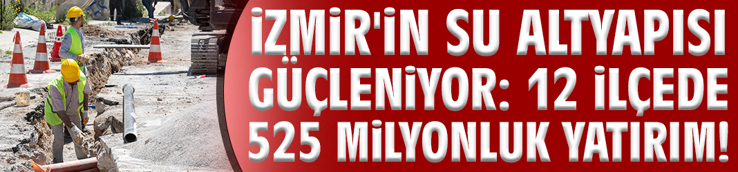 İzmir'in su altyapısı güçleniyor: 12 ilçede 525 milyonluk yatırım!