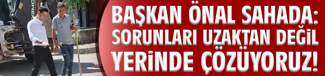 Başkan Önal sahada: Sorunları uzaktan değil yerinde çözüyoruz!
