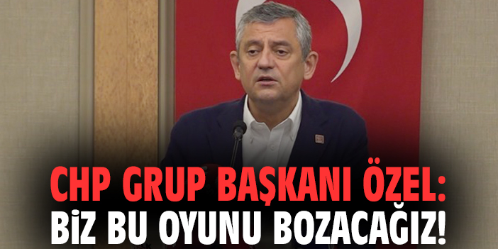 CHP Grup Başkanı Özel: Biz bu oyunu bozacağız!