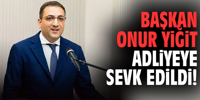 Başkan Onur Yiğit adliyeye sevk edildi!