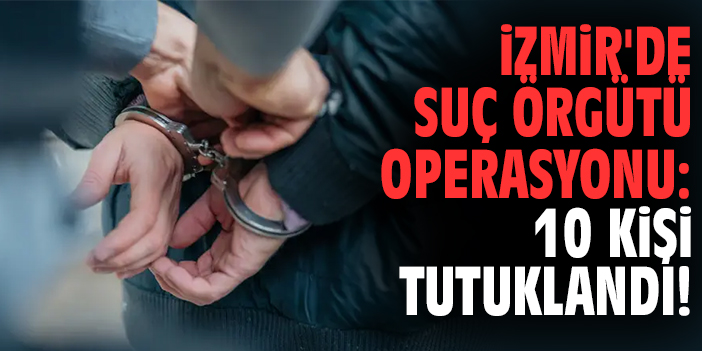 İzmir'deki suç örgütü operasyonu: 10 kişi tutuklandı!