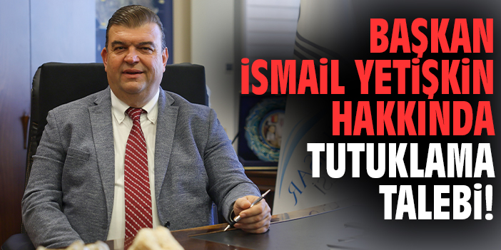 Başkan İsmail Yetişkin hakkında tutuklama talebi!
