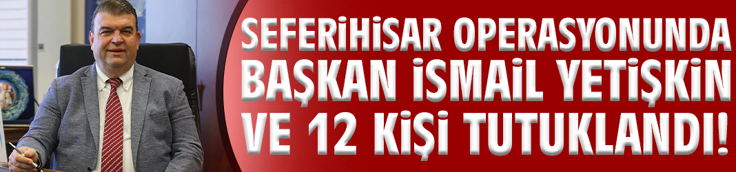 Seferihisar operasyonunda Başkan İsmail Yetişkin ve 12 kişi tutuklandı!