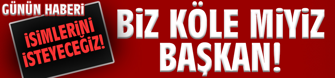 Biz köle miyiz Başkan!