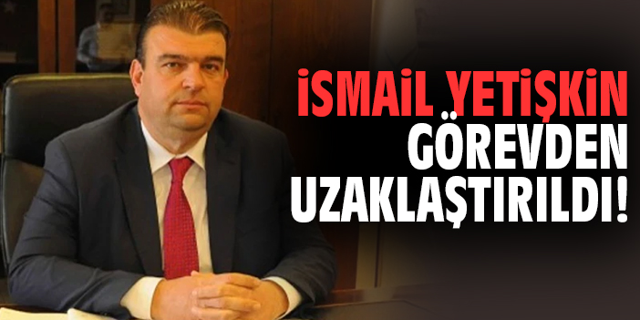 İsmail Yetişkin görevden uzaklaştırıldı