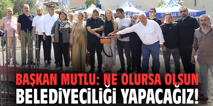 Başkan Mutlu: Ne olursa olsun belediyeciliği yapacağız!