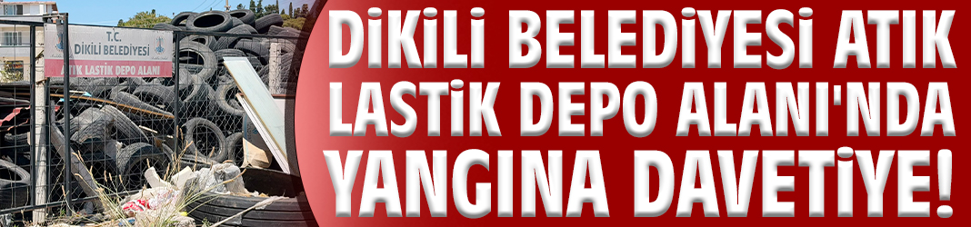 Dikili Belediyesi Atık Lastik Depo Alanı'nda yangına davetiye!