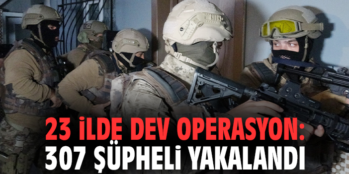 23 ilde dev operasyon: 307 şüpheli yakalandı