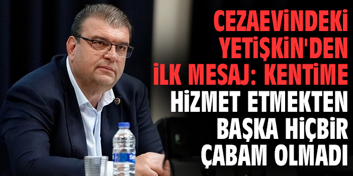Cezaevindeki Yetişkin'den ilk mesaj: Kentime hizmet etmekten başka hiçbir çabam olmadı