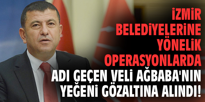 İzmir belediyelerine yönelik operasyonlarda adı geçen Veli Ağbaba'nın yeğeni gözaltına alındı!