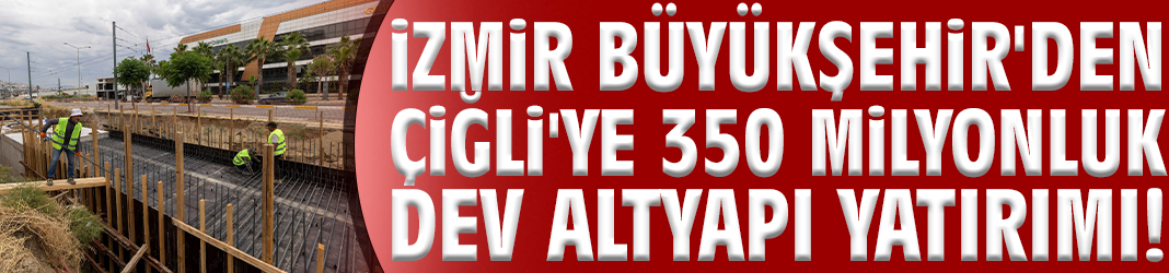 İzmir Büyükşehir'den Çiğli'ye 350 milyonluk dev altyapı yatırımı!