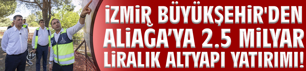 İzmir Büyükşehir'den Aliağa’ya 2.5 Milyar liralık altyapı yatırımı!