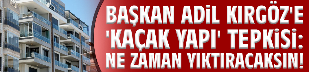 Başkan Kırgöz'e 'kaçak yapı' tepkisi: Ne zaman yıktıracaksın!
