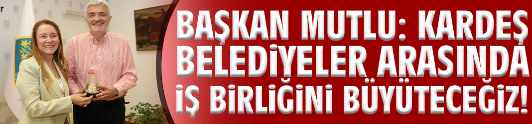 Başkan Mutlu: Kardeş belediyeler arasında iş birliğini büyüteceğiz!